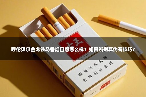 呼伦贝尔金戈铁马香烟口感怎么样？如何辨别真伪有技巧？