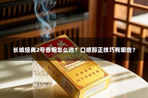 长城经典2号香烟怎么选？口感醇正技巧有哪些？